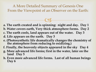 
A More Detailed Summary of Genesis One
From the Viewpoint of an Observer on the Earth:
a. The earth created and is spinning: night and day. Day 1
b. Water covers earth, Very thick atmosphere forms. Day 2
c. The earth cools, land appears out of the water. Day 3
d. Life appears on the earth. Day 3
e. (Photosynthetic life dramatically changes the chemistry of
the atmosphere from reducing to oxidizing.)
f. Finally, the heavenly objects appeared in the sky Day 4
g. More advanced life forms; first in the water, later on the
land Day 5
h. Even more advanced life forms. Last of all human beings
Day 6
 