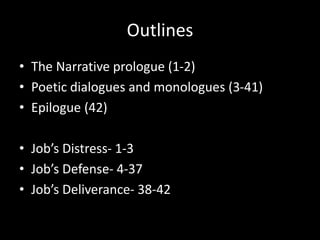 Outlines
• The Narrative prologue (1-2)
• Poetic dialogues and monologues (3-41)
• Epilogue (42)
• Job’s Distress- 1-3
• Job’s Defense- 4-37
• Job’s Deliverance- 38-42
 