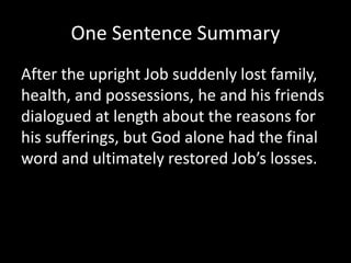 One Sentence Summary
After the upright Job suddenly lost family,
health, and possessions, he and his friends
dialogued at length about the reasons for
his sufferings, but God alone had the final
word and ultimately restored Job’s losses.
 