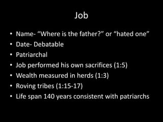 Job
• Name- “Where is the father?” or “hated one”
• Date- Debatable
• Patriarchal
• Job performed his own sacrifices (1:5)
• Wealth measured in herds (1:3)
• Roving tribes (1:15-17)
• Life span 140 years consistent with patriarchs
 