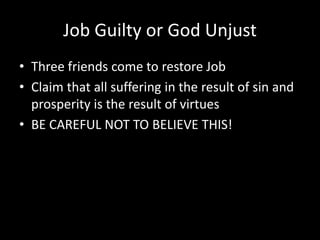 Job Guilty or God Unjust
• Three friends come to restore Job
• Claim that all suffering in the result of sin and
prosperity is the result of virtues
• BE CAREFUL NOT TO BELIEVE THIS!
 