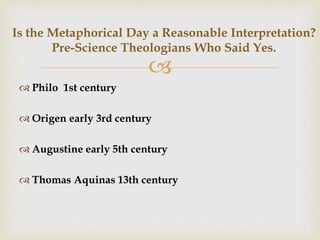 
Is the Metaphorical Day a Reasonable Interpretation?
Pre-Science Theologians Who Said Yes.
 Philo 1st century
 Origen early 3rd century
 Augustine early 5th century
 Thomas Aquinas 13th century
 