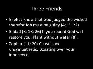 Three Friends
• Eliphaz knew that God judged the wicked
therefor Job must be guilty (4;15; 22)
• Bildad (8; 18; 26) If you repent God will
restore you. Plant without water (8).
• Zophar (11; 20) Caustic and
unsympathetic. Boasting over your
innocence
 