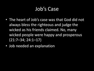 Job’s Case
• The heart of Job’s case was that God did not
always bless the righteous and judge the
wicked as his friends claimed. No, many
wicked people were happy and prosperous
(21:7–34; 24:1–17)
• Job needed an explanation
 