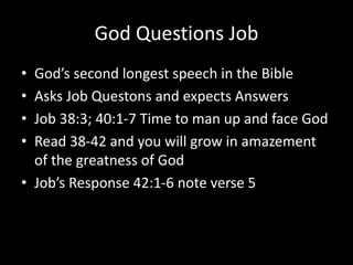 God Questions Job
• God’s second longest speech in the Bible
• Asks Job Questons and expects Answers
• Job 38:3; 40:1-7 Time to man up and face God
• Read 38-42 and you will grow in amazement
of the greatness of God
• Job’s Response 42:1-6 note verse 5
 