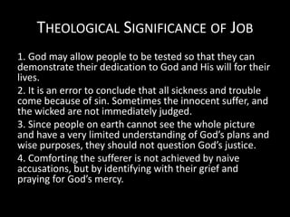 THEOLOGICAL SIGNIFICANCE OF JOB
1. God may allow people to be tested so that they can
demonstrate their dedication to God and His will for their
lives.
2. It is an error to conclude that all sickness and trouble
come because of sin. Sometimes the innocent suffer, and
the wicked are not immediately judged.
3. Since people on earth cannot see the whole picture
and have a very limited understanding of God’s plans and
wise purposes, they should not question God’s justice.
4. Comforting the sufferer is not achieved by naive
accusations, but by identifying with their grief and
praying for God’s mercy.
 