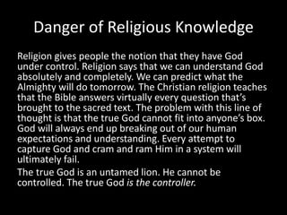 Danger of Religious Knowledge
Religion gives people the notion that they have God
under control. Religion says that we can understand God
absolutely and completely. We can predict what the
Almighty will do tomorrow. The Christian religion teaches
that the Bible answers virtually every question that’s
brought to the sacred text. The problem with this line of
thought is that the true God cannot fit into anyone’s box.
God will always end up breaking out of our human
expectations and understanding. Every attempt to
capture God and cram and ram Him in a system will
ultimately fail.
The true God is an untamed lion. He cannot be
controlled. The true God is the controller.
 