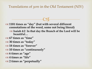 
Translations of yom in the Old Testament (NIV)
 1181 times as “day” (but with several different
connotations of the word, some not being literal)
 Isaiah 4:2 In that day the Branch of the Lord will be
beautiful…
 67 times as “time”
 30 times as “today”
 18 times as “forever”
 10 times as “continuously”
 6 times as “age”
 4 times as “life”
 2 times as “perpetually”
 