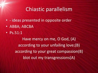 Chiastic parallelism
• - ideas presented in opposite order
• ABBA; ABCBA
• Ps.51:1
Have mercy on me, O God, (A)
according to your unfailing love;(B)
according to your great compassion(B)
blot out my transgressions(A)
 