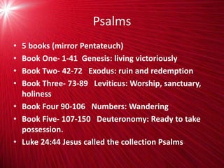 Psalms
• 5 books (mirror Pentateuch)
• Book One- 1-41 Genesis: living victoriously
• Book Two- 42-72 Exodus: ruin and redemption
• Book Three- 73-89 Leviticus: Worship, sanctuary,
holiness
• Book Four 90-106 Numbers: Wandering
• Book Five- 107-150 Deuteronomy: Ready to take
possession.
• Luke 24:44 Jesus called the collection Psalms
 