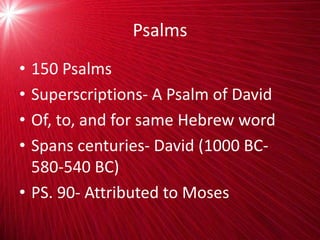 Psalms
• 150 Psalms
• Superscriptions- A Psalm of David
• Of, to, and for same Hebrew word
• Spans centuries- David (1000 BC-
580-540 BC)
• PS. 90- Attributed to Moses
 