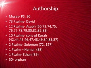 Authorship
• Moses- PS. 90
• 73 Psalms- David
• 12 Psalms- Asaph (50,73,74,75,
76,77,78,79,80,81,82,83)
• 10 Psalms- sons of Korah
(42,44,45,46,47,48,49,84,85,87)
• 2 Psalms- Solomon (72, 127)
• 1 Psalm – Heman (88)
• 1 Psalm- Ethan (89)
• 50- orphan
 