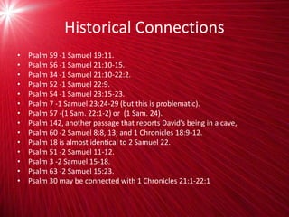 Historical Connections
• Psalm 59 -1 Samuel 19:11.
• Psalm 56 -1 Samuel 21:10-15.
• Psalm 34 -1 Samuel 21:10-22:2.
• Psalm 52 -1 Samuel 22:9.
• Psalm 54 -1 Samuel 23:15-23.
• Psalm 7 -1 Samuel 23:24-29 (but this is problematic).
• Psalm 57 -(1 Sam. 22:1-2) or (1 Sam. 24).
• Psalm 142, another passage that reports David’s being in a cave,
• Psalm 60 -2 Samuel 8:8, 13; and 1 Chronicles 18:9-12.
• Psalm 18 is almost identical to 2 Samuel 22.
• Psalm 51 -2 Samuel 11-12.
• Psalm 3 -2 Samuel 15-18.
• Psalm 63 -2 Samuel 15:23.
• Psalm 30 may be connected with 1 Chronicles 21:1-22:1
 