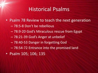 Historical Psalms
• Psalm 78 Review to teach the next generation
– 78:5-8 Don’t be rebellious
– 78:9-20 God’s Miraculous rescue from Egypt
– 78:21-39 God’s Anger at unbelief
– 78:40-53 Danger in forgetting God
– 78:54-72 Entrance into the promised land
• Psalm 105; 106; 135
 