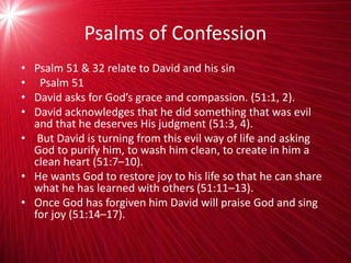 Psalms of Confession
• Psalm 51 & 32 relate to David and his sin
• Psalm 51
• David asks for God’s grace and compassion. (51:1, 2).
• David acknowledges that he did something that was evil
and that he deserves His judgment (51:3, 4).
• But David is turning from this evil way of life and asking
God to purify him, to wash him clean, to create in him a
clean heart (51:7–10).
• He wants God to restore joy to his life so that he can share
what he has learned with others (51:11–13).
• Once God has forgiven him David will praise God and sing
for joy (51:14–17).
 