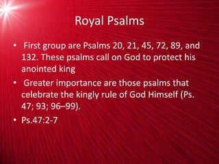 Royal Psalms
• First group are Psalms 20, 21, 45, 72, 89, and
132. These psalms call on God to protect his
anointed king
• Greater importance are those psalms that
celebrate the kingly rule of God Himself (Ps.
47; 93; 96–99).
• Ps.47:2-7
 
