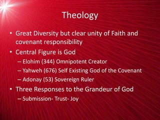 Theology
• Great Diversity but clear unity of Faith and
covenant responsibility
• Central Figure is God
– Elohim (344) Omnipotent Creator
– Yahweh (676) Self Existing God of the Covenant
– Adonay (53) Sovereign Ruler
• Three Responses to the Grandeur of God
– Submission- Trust- Joy
 