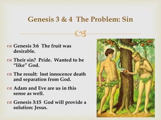 
Genesis 3 & 4 The Problem: Sin
 Genesis 3:6 The fruit was
desirable.
 Their sin? Pride. Wanted to be
“like” God.
 The result: lost innocence death
and separation from God.
 Adam and Eve are us in this
sense as well.
 Genesis 3:15 God will provide a
solution: Jesus.
 