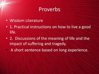 Proverbs
• Wisdom Literature
• 1. Practical instructions on how to live a good
life.
• 2. Discussions of the meaning of life and the
impact of suffering and tragedy.
• A short sentence based on long experience.
 