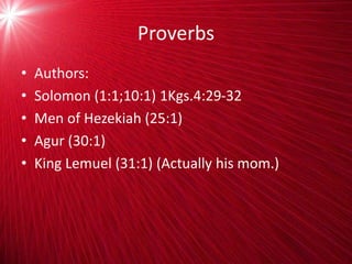 Proverbs
• Authors:
• Solomon (1:1;10:1) 1Kgs.4:29-32
• Men of Hezekiah (25:1)
• Agur (30:1)
• King Lemuel (31:1) (Actually his mom.)
 