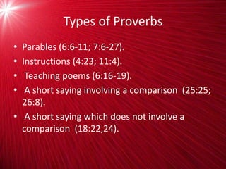 Types of Proverbs
• Parables (6:6-11; 7:6-27).
• Instructions (4:23; 11:4).
• Teaching poems (6:16-19).
• A short saying involving a comparison (25:25;
26:8).
• A short saying which does not involve a
comparison (18:22,24).
 