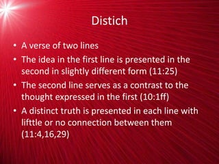 Distich
• A verse of two lines
• The idea in the first line is presented in the
second in slightly different form (11:25)
• The second line serves as a contrast to the
thought expressed in the first (10:1ff)
• A distinct truth is presented in each line with
lifttle or no connection between them
(11:4,16,29)
 