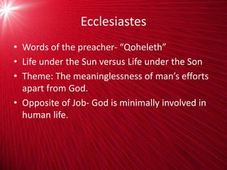 Ecclesiastes
• Words of the preacher- “Qoheleth”
• Life under the Sun versus Life under the Son
• Theme: The meaninglessness of man’s efforts
apart from God.
• Opposite of Job- God is minimally involved in
human life.
 