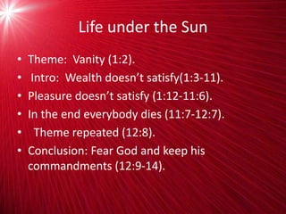 Life under the Sun
• Theme: Vanity (1:2).
• Intro: Wealth doesn’t satisfy(1:3-11).
• Pleasure doesn’t satisfy (1:12-11:6).
• In the end everybody dies (11:7-12:7).
• Theme repeated (12:8).
• Conclusion: Fear God and keep his
commandments (12:9-14).
 
