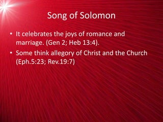 Song of Solomon
• It celebrates the joys of romance and
marriage. (Gen 2; Heb 13:4).
• Some think allegory of Christ and the Church
(Eph.5:23; Rev.19:7)
 