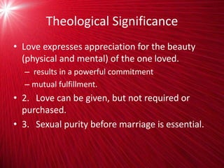 Theological Significance
• Love expresses appreciation for the beauty
(physical and mental) of the one loved.
– results in a powerful commitment
– mutual fulfillment.
• 2. Love can be given, but not required or
purchased.
• 3. Sexual purity before marriage is essential.
 