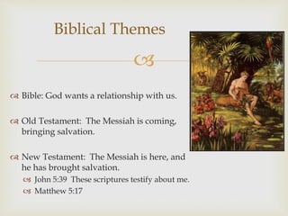 
 Bible: God wants a relationship with us.
 Old Testament: The Messiah is coming,
bringing salvation.
 New Testament: The Messiah is here, and
he has brought salvation.
 John 5:39 These scriptures testify about me.
 Matthew 5:17
Biblical Themes
 