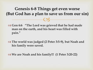 
Genesis 6-8 Things get even worse
(But God has a plan to save us from our sin)
 Gen 6:6 “The Lord was grieved that he had made
man on the earth, and his heart was filled with
pain.”
 The world was judged (2 Peter 3:5-9), but Noah and
his family were saved.
 We are Noah and his family!!! (1 Peter 3:20-22)
 