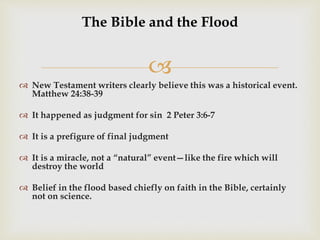 
The Bible and the Flood
 New Testament writers clearly believe this was a historical event.
Matthew 24:38-39
 It happened as judgment for sin 2 Peter 3:6-7
 It is a prefigure of final judgment
 It is a miracle, not a “natural” event—like the fire which will
destroy the world
 Belief in the flood based chiefly on faith in the Bible, certainly
not on science.
 