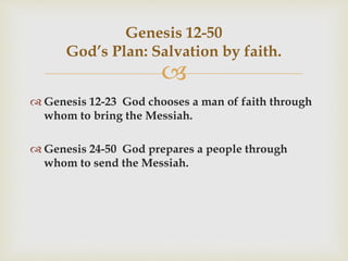 
Genesis 12-50
God’s Plan: Salvation by faith.
 Genesis 12-23 God chooses a man of faith through
whom to bring the Messiah.
 Genesis 24-50 God prepares a people through
whom to send the Messiah.
 