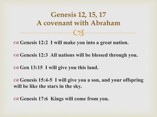 
 Genesis 12:2 I will make you into a great nation.
 Genesis 12:3 All nations will be blessed through you.
 Gen 13:15 I will give you this land.
 Genesis 15:4-5 I will give you a son, and your offspring
will be like the stars in the sky.
 Genesis 17:6 Kings will come from you.
Genesis 12, 15, 17
A covenant with Abraham
 
