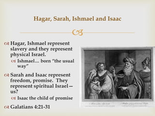 
 Hagar, Ishmael represent
slavery and they represent
physical Israel.
 Ishmael… born “the usual
way”
 Sarah and Isaac represent
freedom, promise. They
represent spiritual Israel—
us?
 Isaac the child of promise
 Galatians 4:21-31
Hagar, Sarah, Ishmael and Isaac
 