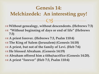 
Genesis 14:
Melchizedek: An interesting guy!
 Without genealogy, without descendents. (Hebrews 7:3)
 “Without beginning of days or end of life” (Hebrews
7:3)
 A priest forever. (Hebrews 7:3, Psalm 110:4)
 The King of Salem (Jerusalem) (Genesis 14:18)
 A priest, but not of the family of Levi. (Heb 7:6)
 He blessed Abraham. (Genesis 14:19)
 Abraham offered him a tithe/sacrifice (Genesis 14:20).
 A priest “forever” (Heb 7:3, Psalm 110:4)
 