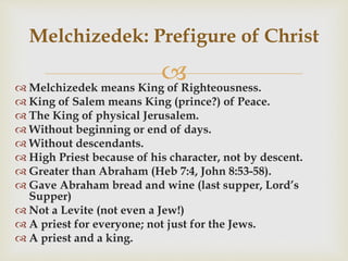 
Melchizedek: Prefigure of Christ
 Melchizedek means King of Righteousness.
 King of Salem means King (prince?) of Peace.
 The King of physical Jerusalem.
 Without beginning or end of days.
 Without descendants.
 High Priest because of his character, not by descent.
 Greater than Abraham (Heb 7:4, John 8:53-58).
 Gave Abraham bread and wine (last supper, Lord’s
Supper)
 Not a Levite (not even a Jew!)
 A priest for everyone; not just for the Jews.
 A priest and a king.
 