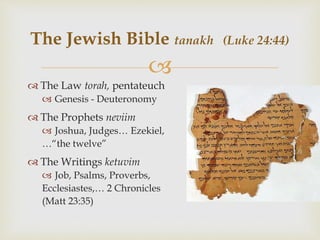 
 The Law torah, pentateuch
 Genesis - Deuteronomy
 The Prophets neviim
 Joshua, Judges… Ezekiel,
…“the twelve”
 The Writings ketuvim
 Job, Psalms, Proverbs,
Ecclesiastes,… 2 Chronicles
(Matt 23:35)
The Jewish Bible tanakh (Luke 24:44)
 