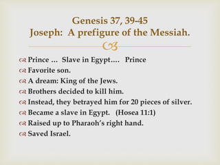 
 Prince … Slave in Egypt…. Prince
 Favorite son.
 A dream: King of the Jews.
 Brothers decided to kill him.
 Instead, they betrayed him for 20 pieces of silver.
 Became a slave in Egypt. (Hosea 11:1)
 Raised up to Pharaoh’s right hand.
 Saved Israel.
Genesis 37, 39-45
Joseph: A prefigure of the Messiah.
 