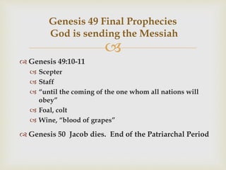 
 Genesis 49:10-11
 Scepter
 Staff
 “until the coming of the one whom all nations will
obey”
 Foal, colt
 Wine, “blood of grapes”
 Genesis 50 Jacob dies. End of the Patriarchal Period
Genesis 49 Final Prophecies
God is sending the Messiah
 