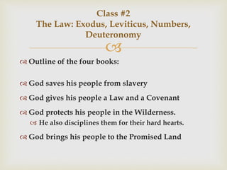 
 Outline of the four books:
 God saves his people from slavery
 God gives his people a Law and a Covenant
 God protects his people in the Wilderness.
 He also disciplines them for their hard hearts.
 God brings his people to the Promised Land
Class #2
The Law: Exodus, Leviticus, Numbers,
Deuteronomy
 