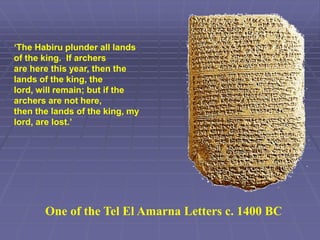 One of the Tel El Amarna Letters c. 1400 BC
‘The Habiru plunder all lands
of the king. If archers
are here this year, then the
lands of the king, the
lord, will remain; but if the
archers are not here,
then the lands of the king, my
lord, are lost.’
 
