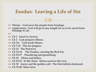 
 Theme: God saves his people from bondage.
 Application: God will go to any length for us to be saved from
bondage to sin.

 Ch 1 Israel in slavery.
 Ch 2 God prepares Moses.
 Ch 3-6 God sends Moses.
 Ch 7-11 The ten plagues.
 Ch 12 The Passover.
 Ch 12-14 The Exodus, crossing the Red Sea
 Ch 15-17 Wandering and grumbling.
 Ch 18 Moses and Jethro
 Ch 19-31 At Mt. Sinai. Moses receives the Law.
 Ch 32 Aaron and the golden calf. The first tablets destroyed.
 Ch 33-40 More laws.
Exodus: Leaving a Life of Sin
 