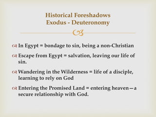 
 In Egypt = bondage to sin, being a non-Christian
 Escape from Egypt = salvation, leaving our life of
sin.
 Wandering in the Wilderness = life of a disciple,
learning to rely on God
 Entering the Promised Land = entering heaven—a
secure relationship with God.
Historical Foreshadows
Exodus - Deuteronomy
 