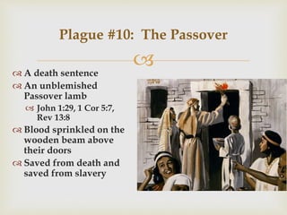  A death sentence
 An unblemished
Passover lamb
 John 1:29, 1 Cor 5:7,
Rev 13:8
 Blood sprinkled on the
wooden beam above
their doors
 Saved from death and
saved from slavery
Plague #10: The Passover
 