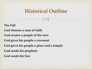 
Historical Outline
The Fall
God chooses a man of faith
God creates a people of his own
God gives his people a covenant
God gives his people a place and a temple
God sends his prophets.
God sends his Son
 