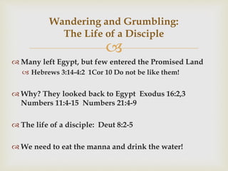 
 Many left Egypt, but few entered the Promised Land
 Hebrews 3:14-4:2 1Cor 10 Do not be like them!
 Why? They looked back to Egypt Exodus 16:2,3
Numbers 11:4-15 Numbers 21:4-9
 The life of a disciple: Deut 8:2-5
 We need to eat the manna and drink the water!
Wandering and Grumbling:
The Life of a Disciple
 