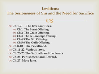 
 Ch 1-7 The five sacrifices.
 Ch 1 The Burnt Offering.
 Ch 2 The Grain Offering.
 Ch 3 The Fellowship Offering.
 Ch 4,5 The Sin Offering.
 Ch 5,6 The Guilt Offering.
 Ch 8-10 The Priesthood.
 Ch 11-22 Various laws.
 Ch 23-25 The Sabbath and the Feasts
 Ch 26 Punishment and Reward.
 Ch 27 More laws.
Leviticus:
The Seriousness of Sin and the Need for Sacrifice
 