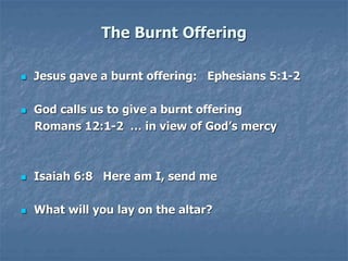 The Burnt Offering
 Jesus gave a burnt offering: Ephesians 5:1-2
 God calls us to give a burnt offering
Romans 12:1-2 … in view of God’s mercy
 Isaiah 6:8 Here am I, send me
 What will you lay on the altar?
 